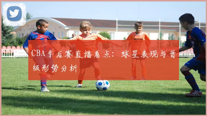 CBA季后赛直播看点：球星表现与晋级形势分析