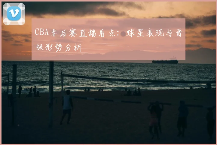 CBA季后赛直播看点：球星表现与晋级形势分析