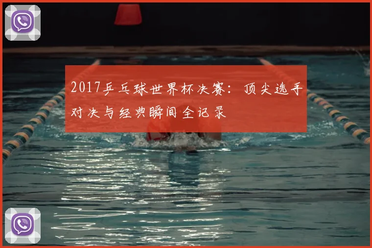 2017乒乓球世界杯决赛：顶尖选手对决与经典瞬间全记录