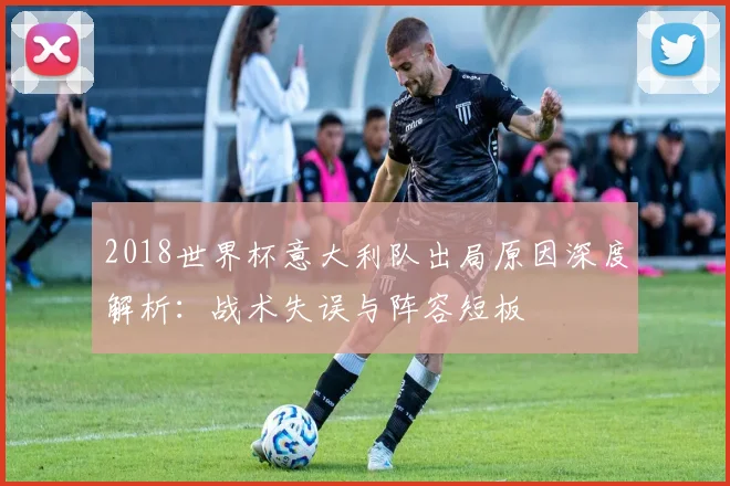 2018世界杯意大利队出局原因深度解析：战术失误与阵容短板