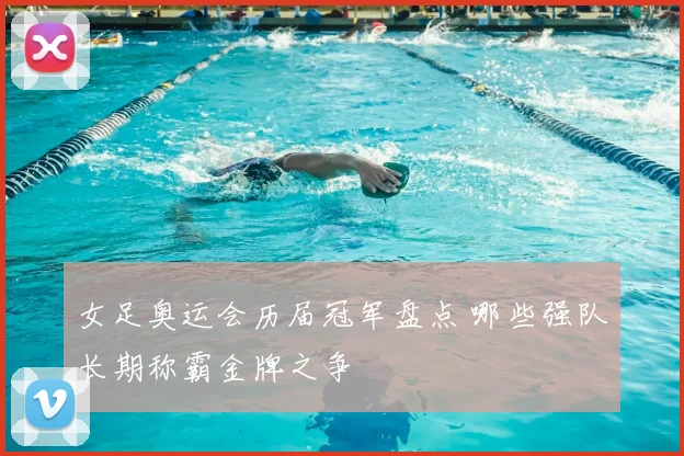 女足奥运会历届冠军盘点 哪些强队长期称霸金牌之争