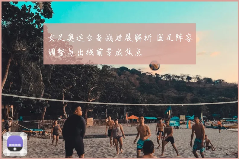 女足奥运会备战进展解析 国足阵容调整与出线前景成焦点