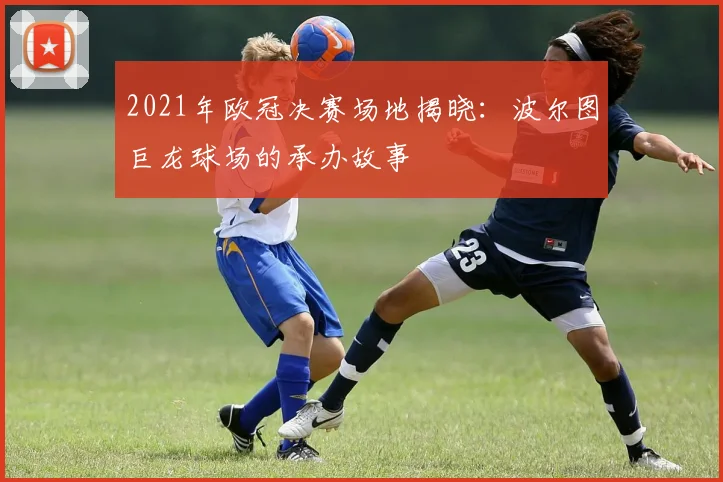 2021年欧冠决赛场地揭晓：波尔图巨龙球场的承办故事