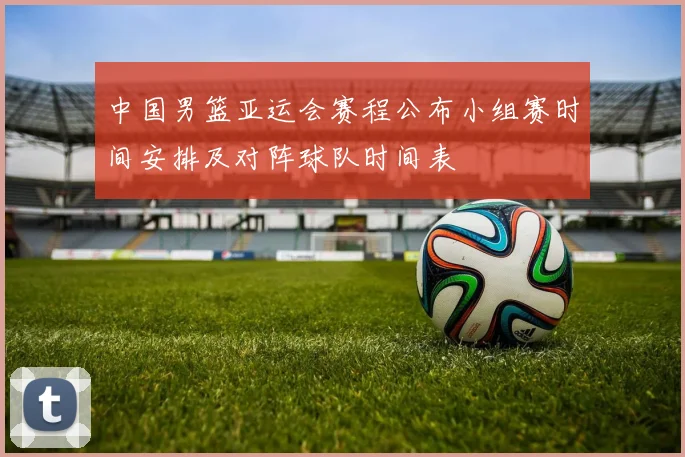 中国男篮亚运会赛程公布小组赛时间安排及对阵球队时间表