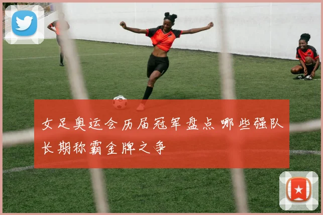 女足奥运会历届冠军盘点 哪些强队长期称霸金牌之争
