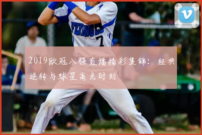 2019欧冠八强直播精彩集锦：经典逆转与球星高光时刻